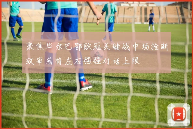聚焦毕尔巴鄂欧冠关键战中场抢断效率或将左右强强对话上限